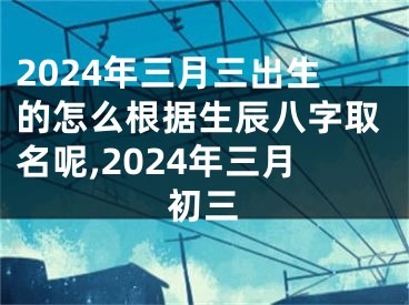 2024年三月三出生的怎么根据生辰八字取名呢,2024年三月初三