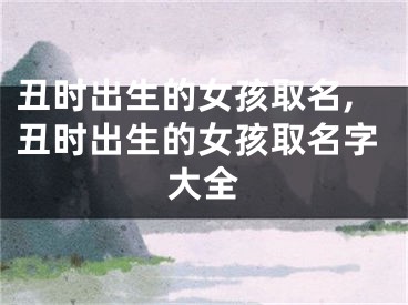 丑时出生的女孩取名,丑时出生的女孩取名字大全