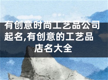 有创意时尚工艺品公司起名,有创意的工艺品店名大全