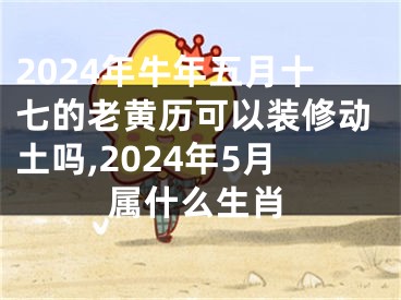 2024年牛年五月十七的老黄历可以装修动土吗,2024年5月属什么生肖