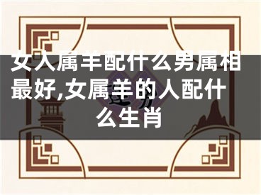 女人属羊配什么男属相最好,女属羊的人配什么生肖