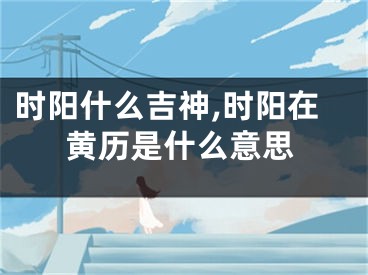 时阳什么吉神,时阳在黄历是什么意思