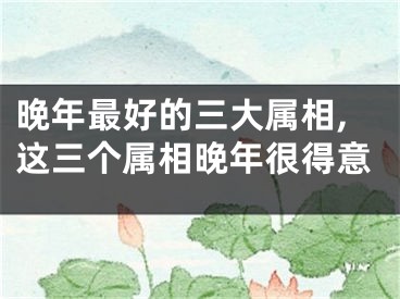 晚年最好的三大属相,这三个属相晚年很得意