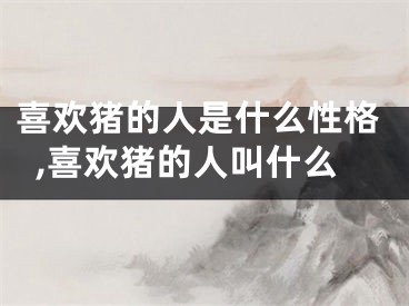 喜欢猪的人是什么性格,喜欢猪的人叫什么