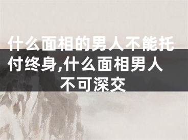 什么面相的男人不能托付终身,什么面相男人不可深交