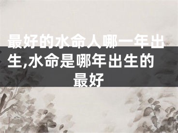 最好的水命人哪一年出生,水命是哪年出生的最好