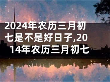 2024年农历三月初七是不是好日子,2014年农历三月初七