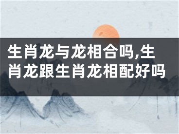 生肖龙与龙相合吗,生肖龙跟生肖龙相配好吗