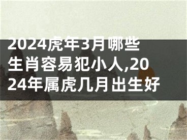2024虎年3月哪些生肖容易犯小人,2024年属虎几月出生好