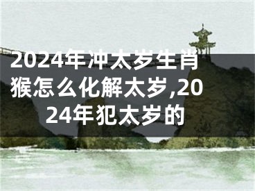 2024年冲太岁生肖猴怎么化解太岁,2024年犯太岁的
