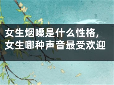女生烟嗓是什么性格,女生哪种声音最受欢迎