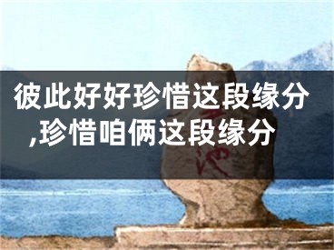 彼此好好珍惜这段缘分,珍惜咱俩这段缘分