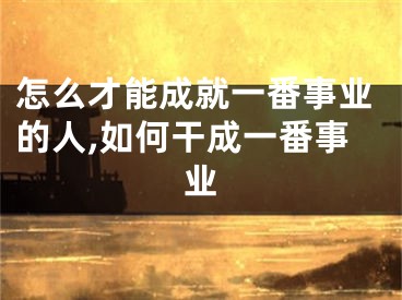 怎么才能成就一番事业的人,如何干成一番事业