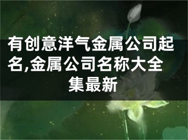有创意洋气金属公司起名,金属公司名称大全集最新
