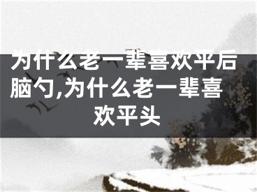 为什么老一辈喜欢平后脑勺,为什么老一辈喜欢平头