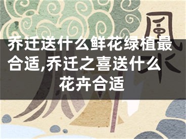 乔迁送什么鲜花绿植最合适,乔迁之喜送什么花卉合适