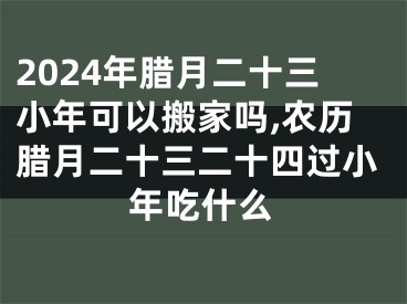 2024年腊月二十三小年可以搬家吗,农历腊月二十三二十四过小年吃什么