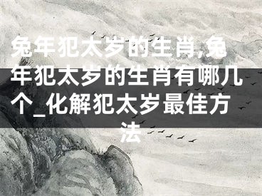 兔年犯太岁的生肖,兔年犯太岁的生肖有哪几个_化解犯太岁最佳方法
