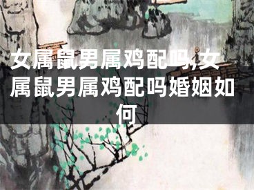 女属鼠男属鸡配吗,女属鼠男属鸡配吗婚姻如何