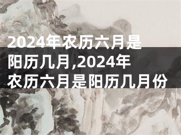2024年农历六月是阳历几月,2024年农历六月是阳历几月份