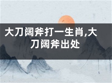大刀阔斧打一生肖,大刀阔斧出处
