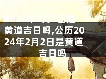 2024年2月2日是黄道吉日吗,公历2024年2月2日是黄道吉日吗