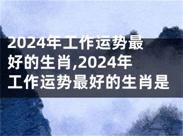 2024年工作运势最好的生肖,2024年工作运势最好的生肖是