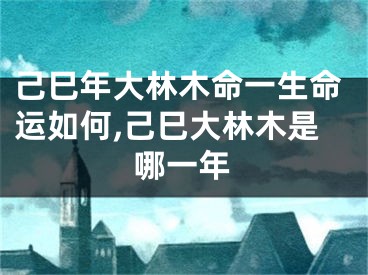 己巳年大林木命一生命运如何,己巳大林木是哪一年