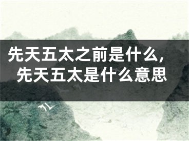 先天五太之前是什么,先天五太是什么意思