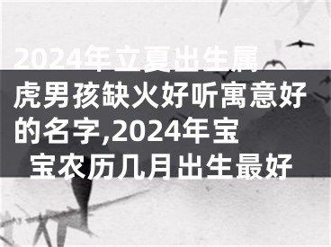 2024年立夏出生属虎男孩缺火好听寓意好的名字,2024年宝宝农历几月出生最好