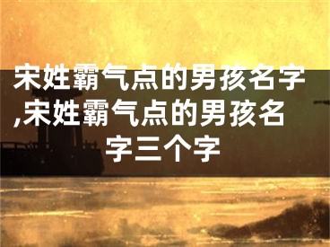 宋姓霸气点的男孩名字,宋姓霸气点的男孩名字三个字