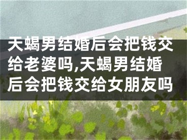 天蝎男结婚后会把钱交给老婆吗,天蝎男结婚后会把钱交给女朋友吗