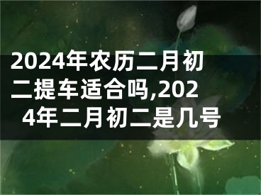 2024年农历二月初二提车适合吗,2024年二月初二是几号
