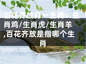 百花齐放打一生肖：生肖鸡/生肖虎/生肖羊,百花齐放是指哪个生肖