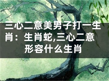三心二意美男子打一生肖：生肖蛇,三心二意形容什么生肖