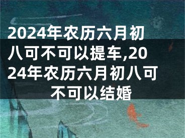 2024年农历六月初八可不可以提车,2024年农历六月初八可不可以结婚