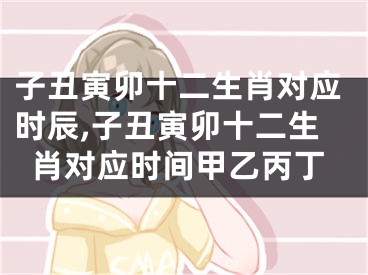 子丑寅卯十二生肖对应时辰,子丑寅卯十二生肖对应时间甲乙丙丁
