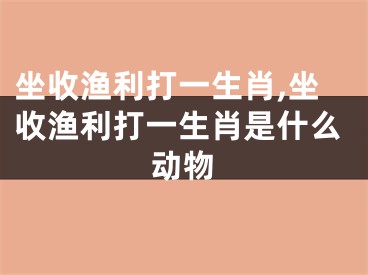 坐收渔利打一生肖,坐收渔利打一生肖是什么动物