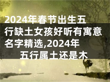 2024年春节出生五行缺土女孩好听有寓意名字精选,2024年五行属土还是木