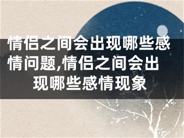 情侣之间会出现哪些感情问题,情侣之间会出现哪些感情现象