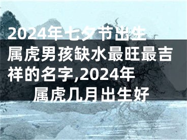 2024年七夕节出生属虎男孩缺水最旺最吉祥的名字,2024年属虎几月出生好