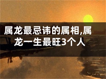 属龙最忌讳的属相,属龙一生最旺3个人