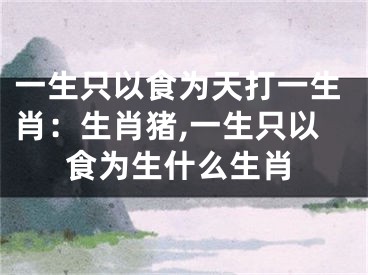 一生只以食为天打一生肖：生肖猪,一生只以食为生什么生肖