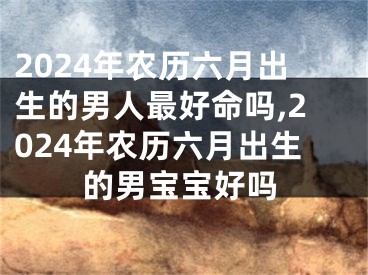 2024年农历六月出生的男人最好命吗,2024年农历六月出生的男宝宝好吗