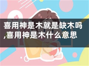 喜用神是木就是缺木吗,喜用神是木什么意思