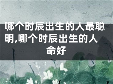 哪个时辰出生的人最聪明,哪个时辰出生的人命好