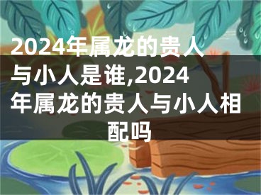 2024年属龙的贵人与小人是谁,2024年属龙的贵人与小人相配吗
