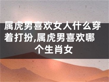 属虎男喜欢女人什么穿着打扮,属虎男喜欢哪个生肖女