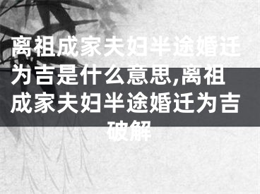 离祖成家夫妇半途婚迁为吉是什么意思,离祖成家夫妇半途婚迁为吉破解