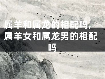 属羊和属龙的相配吗,属羊女和属龙男的相配吗